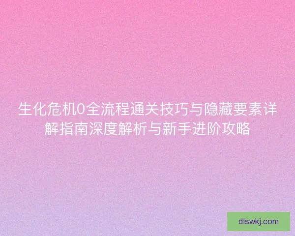 生化危机0全流程通关技巧与隐藏要素详解指南深度解析与新手进阶攻略