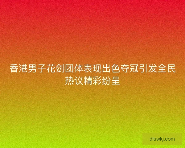 香港男子花剑团体表现出色夺冠引发全民热议精彩纷呈