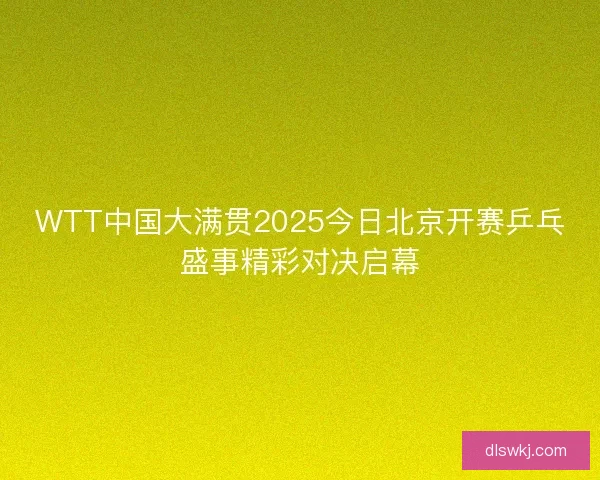 WTT中国大满贯2025今日北京开赛乒乓盛事精彩对决启幕