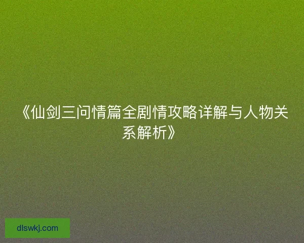 《仙剑三问情篇全剧情攻略详解与人物关系解析》