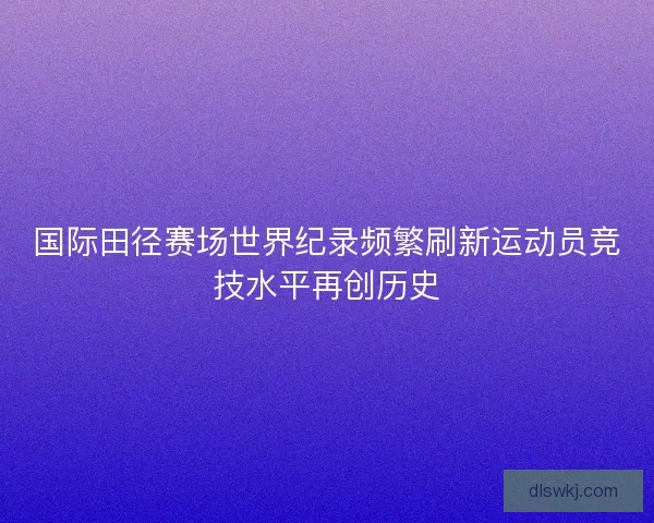 国际田径赛场世界纪录频繁刷新运动员竞技水平再创历史