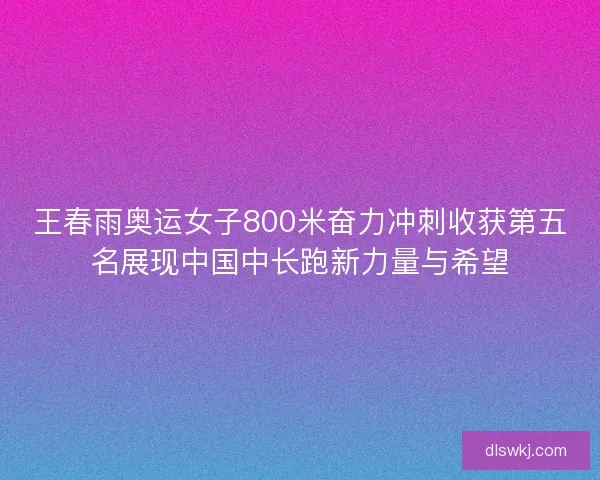 王春雨奥运女子800米奋力冲刺收获第五名展现中国中长跑新力量与希望