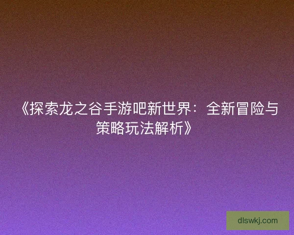 《探索龙之谷手游吧新世界：全新冒险与策略玩法解析》