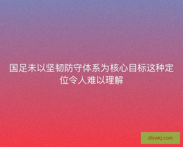 国足未以坚韧防守体系为核心目标这种定位令人难以理解