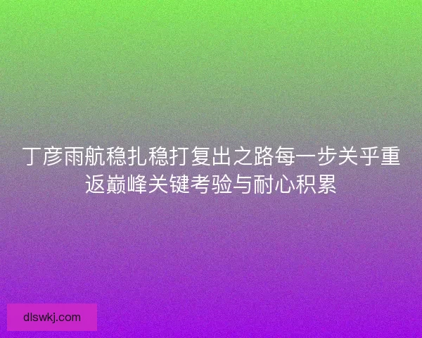 丁彦雨航稳扎稳打复出之路每一步关乎重返巅峰关键考验与耐心积累