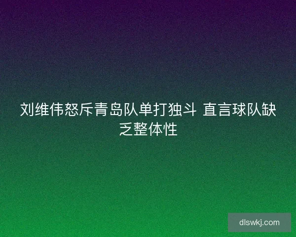 刘维伟怒斥青岛队单打独斗 直言球队缺乏整体性