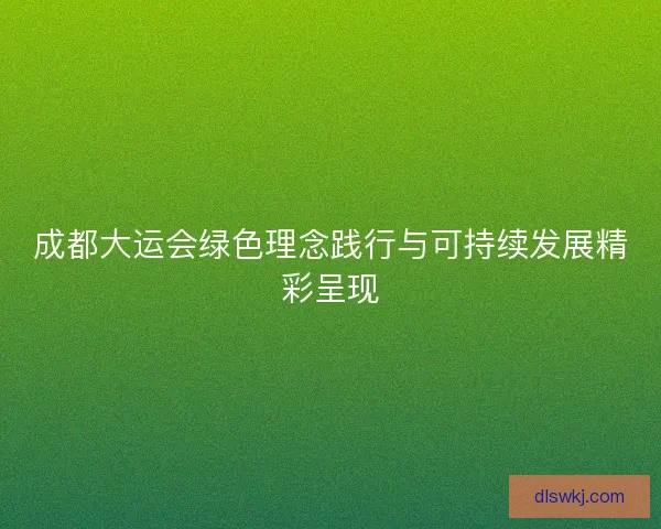 成都大运会绿色理念践行与可持续发展精彩呈现
