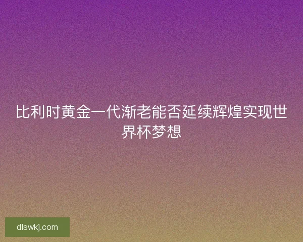 比利时黄金一代渐老能否延续辉煌实现世界杯梦想