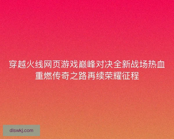 穿越火线网页游戏巅峰对决全新战场热血重燃传奇之路再续荣耀征程