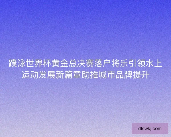 蹼泳世界杯黄金总决赛落户将乐引领水上运动发展新篇章助推城市品牌提升